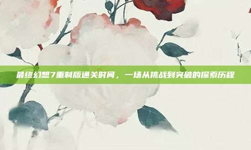 最终幻想7重制版通关时间，一场从挑战到突破的探索历程