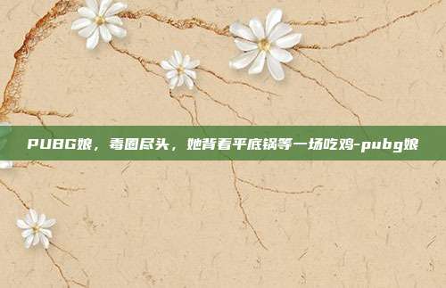 PUBG娘，毒圈尽头，她背着平底锅等一场吃鸡-pubg娘