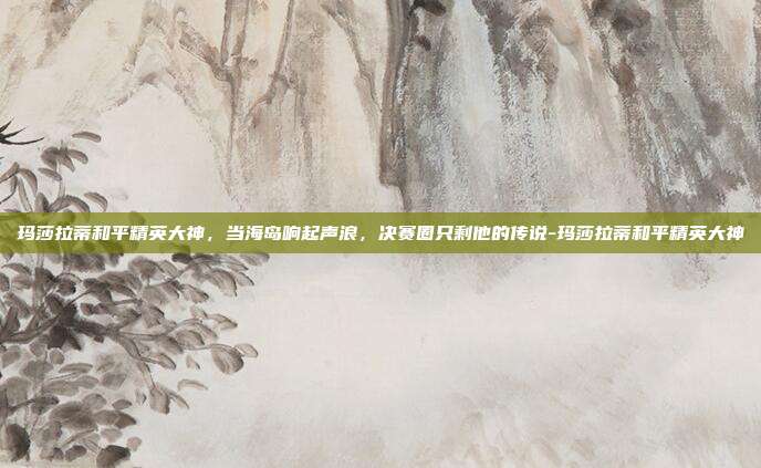 玛莎拉蒂和平精英大神,当海岛响起声浪,决赛圈只剩他的传说-玛莎拉蒂和平精英大神