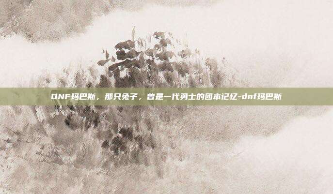 DNF玛巴斯,那只兔子,曾是一代勇士的团本记忆-dnf玛巴斯