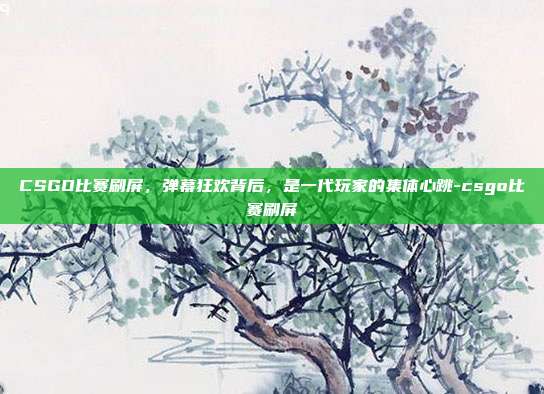 CSGO比赛刷屏,弹幕狂欢背后,是一代玩家的集体心跳-csgo比赛刷屏