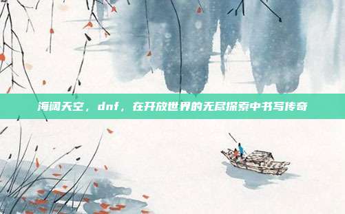 海阔天空,dnf,在开放世界的无尽探索中书写传奇