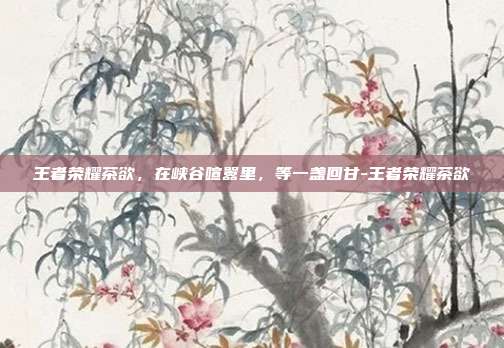 王者荣耀茶欲,在峡谷喧嚣里,等一盏回甘-王者荣耀茶欲
