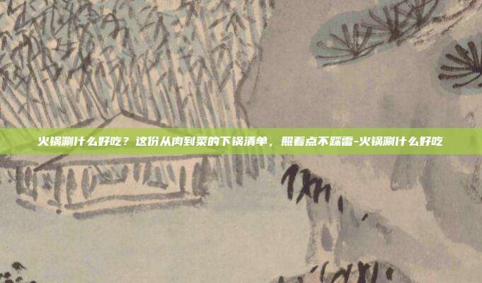 火锅涮什么好吃?这份从肉到菜的下锅清单,照着点不踩雷-火锅涮什么好吃
