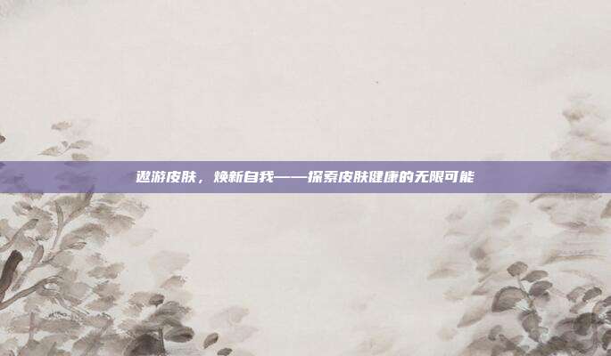 遨游皮肤,焕新自我——探索皮肤健康的无限可能