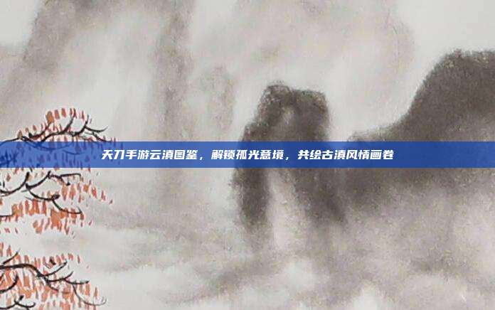 天刀手游云滇图鉴,解锁孤光意境,共绘古滇风情画卷