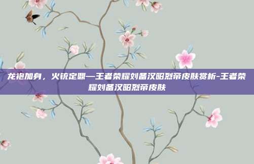 龙袍加身,火铳定鼎—王者荣耀刘备汉昭烈帝皮肤赏析-王者荣耀刘备汉昭烈帝皮肤