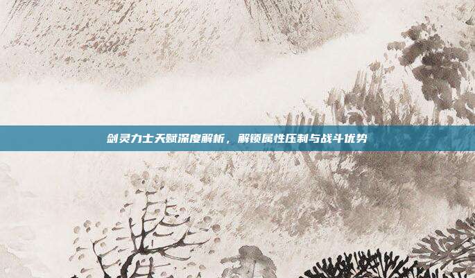 剑灵力士天赋深度解析,解锁属性压制与战斗优势
