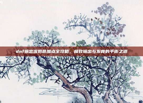 dnf输出流奶爸加点全攻略,极致输出与发育的平衡之道