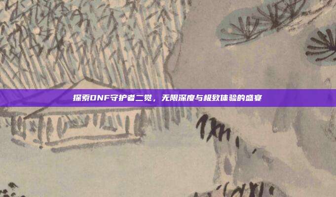 探索DNF守护者二觉，无限深度与极致体验的盛宴