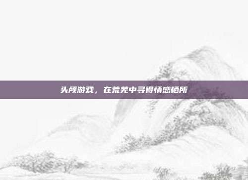 头颅游戏,在荒芜中寻得情感栖所