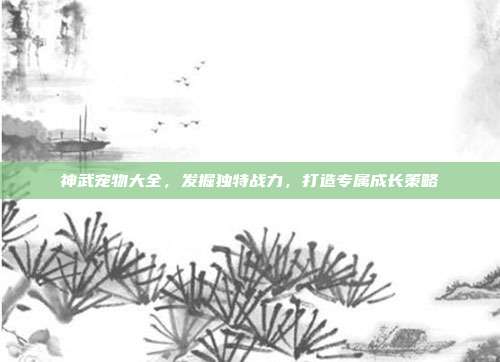 神武宠物大全,发掘独特战力,打造专属成长策略