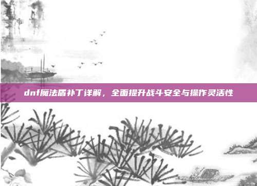 dnf魔法盾补丁详解,全面提升战斗安全与操作灵活性