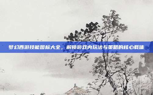 梦幻西游技能图标大全，解锁游戏内玩法与策略的核心载体