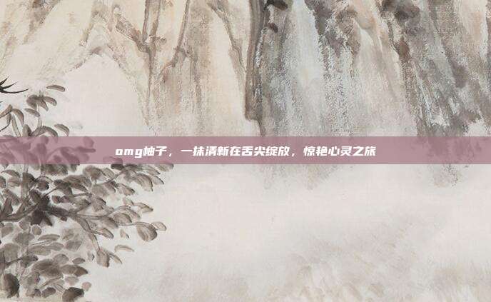 omg柚子,一抹清新在舌尖绽放,惊艳心灵之旅