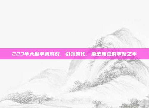 223年大型单机游戏,引领时代,重塑体验的革新之年