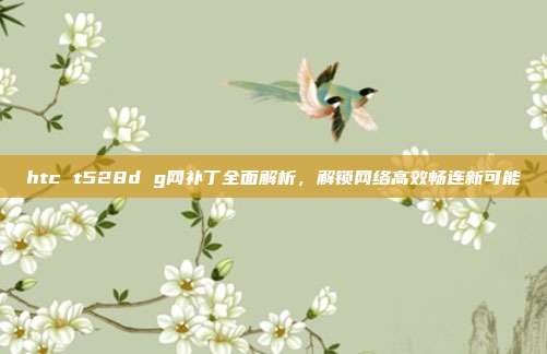 htc t528d g网补丁全面解析,解锁网络高效畅连新可能