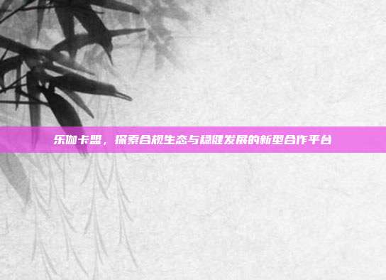 乐伽卡盟,探索合规生态与稳健发展的新型合作平台