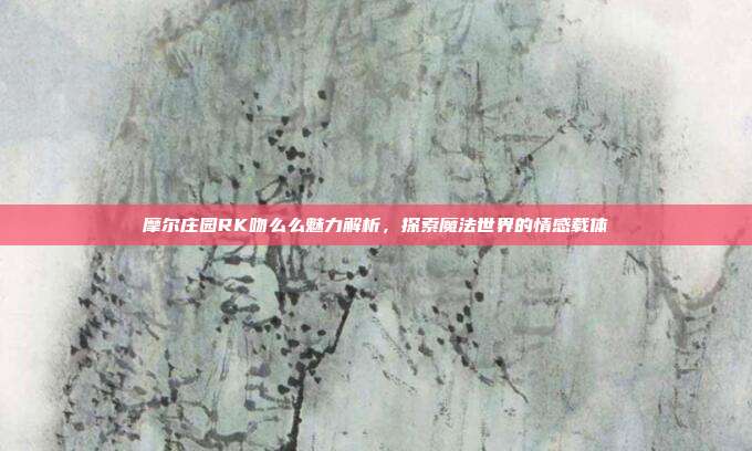 摩尔庄园RK吻么么魅力解析,探索魔法世界的情感载体