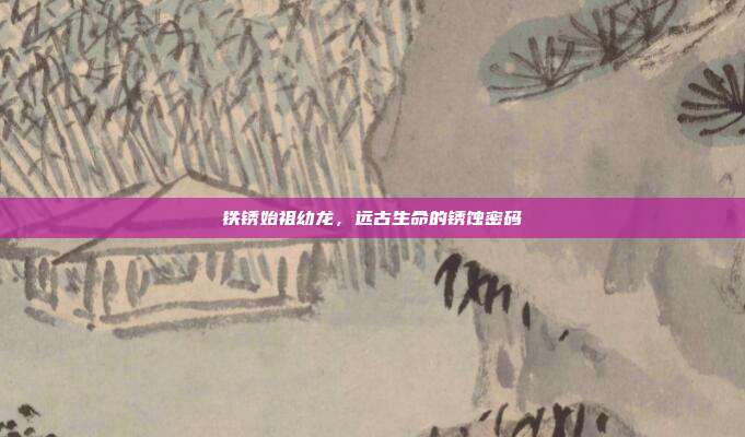 铁锈始祖幼龙,远古生命的锈蚀密码