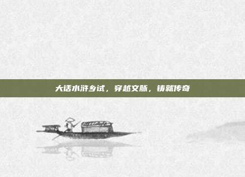 大话水浒乡试,穿越文脉,铸就传奇