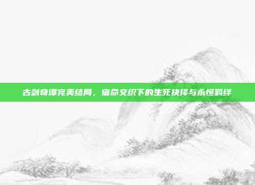 古剑奇谭完美结局,宿命交织下的生死抉择与永恒羁绊