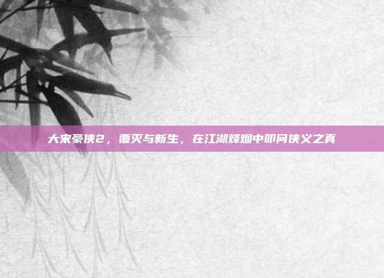 大宋豪侠2,覆灭与新生,在江湖烽烟中叩问侠义之真