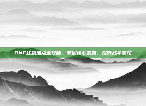 DNF红眼加点全攻略,掌握核心策略,提升战斗表现