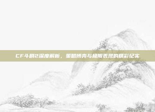 CF斗剧2深度解析,策略博弈与极限表现的精彩纪实