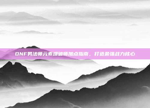 DNF男法师元素爆破师加点指南,打造最强战力核心