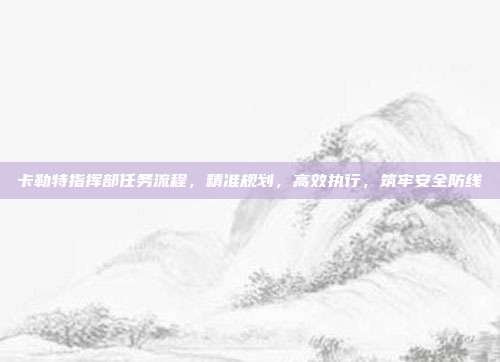 卡勒特指挥部任务流程，精准规划，高效执行，筑牢安全防线
