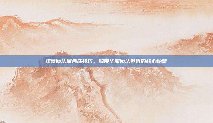 炫舞魔法屋合成技巧,解锁华丽魔法世界的核心秘籍