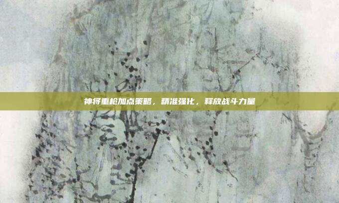 神将重枪加点策略，精准强化，释放战斗力量