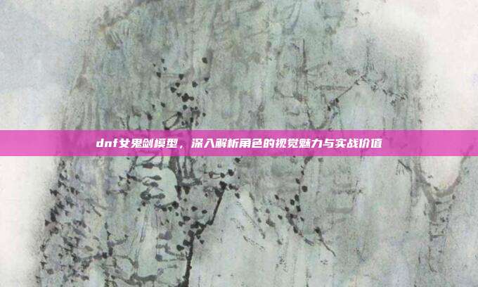 dnf女鬼剑模型,深入解析角色的视觉魅力与实战价值
