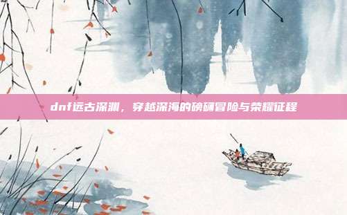 dnf远古深渊,穿越深海的磅礴冒险与荣耀征程