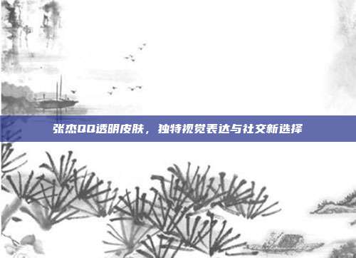 张杰QQ透明皮肤,独特视觉表达与社交新选择