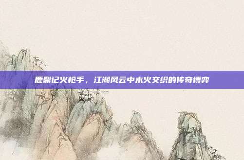 鹿鼎记火枪手,江湖风云中木火交织的传奇博弈