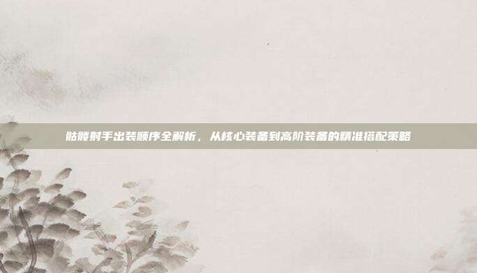 骷髅射手出装顺序全解析,从核心装备到高阶装备的精准搭配策略