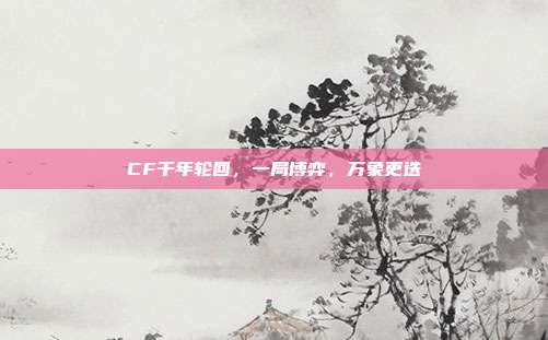 CF千年轮回,一局博弈,万象更迭