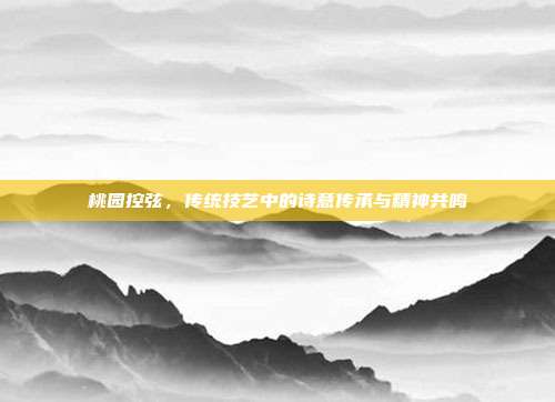 桃园控弦,传统技艺中的诗意传承与精神共鸣