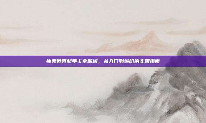 神鬼世界新手卡全解析，从入门到进阶的实用指南