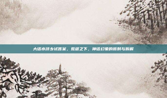 大话水浒乡试答案,荒诞之下,神话幻象的折射与拆解