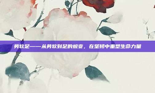劳软足——从劳软到足的蜕变，在坚韧中重塑生命力量