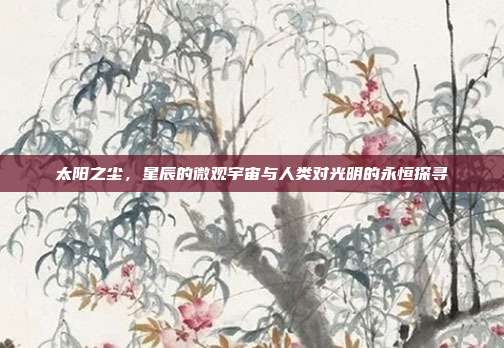 太阳之尘,星辰的微观宇宙与人类对光明的永恒探寻