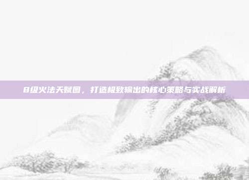 8级火法天赋图,打造极致输出的核心策略与实战解析