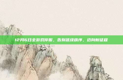 12月6日全游戏停服,告别延续秩序,迈向新征程