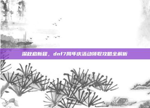 深秋启新程，dnf7周年庆活动领取攻略全解析