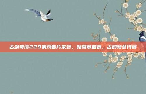 古剑奇谭229集预告片来袭，新篇章启幕，古韵新意待展