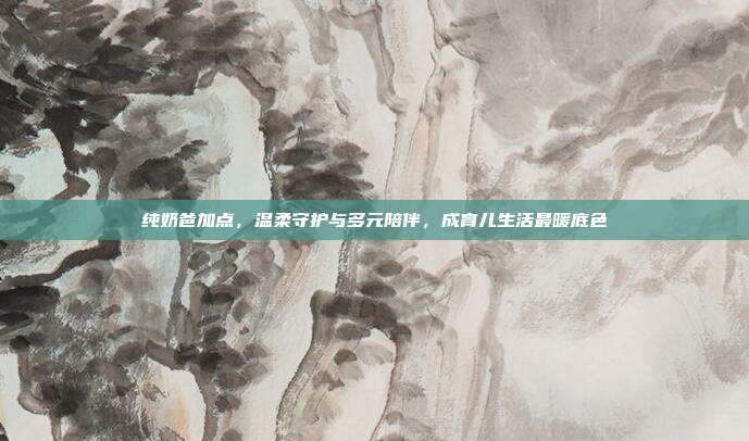 纯奶爸加点，温柔守护与多元陪伴，成育儿生活最暖底色