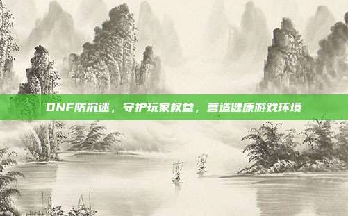 DNF防沉迷，守护玩家权益，营造健康游戏环境